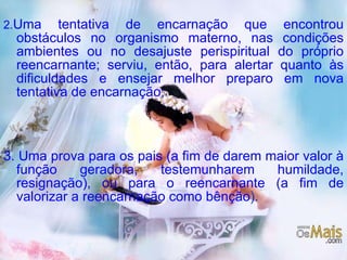 2. Uma tentativa de encarnação que encontrou obstáculos no organismo materno, nas condições ambientes ou no desajuste perispiritual do próprio reencarnante; serviu, então, para alertar quanto às dificuldades e ensejar melhor preparo em nova tentativa de encarnação; 3. Uma prova para os pais (a fim de darem maior valor à função geradora, testemunharem humildade, resignação), ou para o reencarnante (a fim de valorizar a reencarnação como bênção ). 