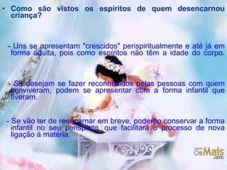 Como são vistos os espíritos de quem desencarnou criança? -  Uns se apresentam "crescidos" perispiritualmente e até já em forma adulta, pois como espíritos não têm a idade do corpo. - Se desejam se fazer reconhecidos pelas pessoas com quem conviveram, podem se apresentar com a forma infantil que tiveram. - Se vão ter de reencarnar em breve, poderão conservar a forma infantil no seu perispírito, que facilitará o processo de nova ligação à matéria.   