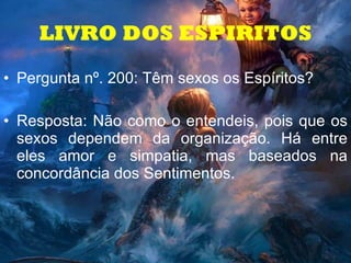 Pergunta nº. 200: Têm sexos os Espíritos? Resposta: Não como o entendeis, pois que os sexos dependem da organização. Há entre eles amor e simpatia, mas baseados na concordância dos Sentimentos. LIVRO DOS ESPIRITOS 