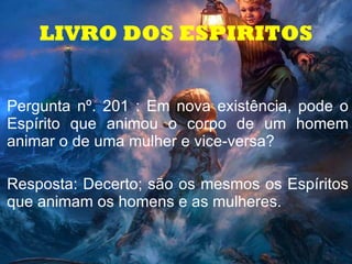 LIVRO DOS ESPIRITOS Pergunta nº. 201 : Em nova existência, pode o Espírito que animou o corpo de um homem animar o de uma mulher e vice-versa?  Resposta: Decerto; são os mesmos os Espíritos que animam os homens e as mulheres. 