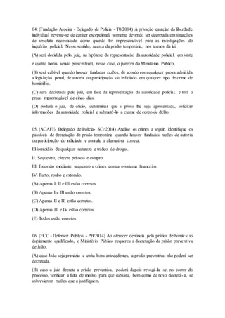 04. (Fundação Aroeira - Delegado de Polícia - T0/2014) A privação cautelar da liberdade
individual reveste-se de caráter excepcional, somente devendo ser decretada em situações
de absoluta necessidade como quando for imprescindível para as investigações do
inquérito policial. Nesse sentido, acerca da prisão temporária, nos termos da lei:
(A) será decidida pelo, juiz, na hipótese de representação da autoridade policial, em vinte
e quatro horas, sendo prescindível, nesse caso, o parecer do Ministério Público.
(B) será cabível quando houver fundadas razões, de acordo com qualquer prova admitida
a legislação penal, de autoria ou participação do indiciado em qualquer tipo de crime de
homicídio.
(C) será decretada pelo juiz, em face da representação da autoridade policial. e terá o
prazo improrrogável de cinco dias.
(D) poderá o juiz, de oficio, determinar que o preso lhe seja apresentado, solicitar
informações da autoridade policial e submetê-lo a exame de corpo de delito.
05. (ACAFE- Delegado de Polícia- SC/:2014) Analise os crimes a seguir, identifique os
passíveis de decretação de prisão temporária quando houver fundadas razões de autoria
ou participação do indiciado e assinale a alternativa correta.
I Homicídio de qualquer natureza e tráfico de drogas.
II. Sequestro, cárcere privado e estupro.
III. Extorsão mediante sequestro e crimes contra o sistema financeiro.
IV. Furto, roubo e extorsão.
(A) Apenas I, II e III estão corretos.
(B) Apenas I e III estão corretos.
(C) Apenas II e III estão corretos.
(D) Apenas III e IV estão corretos.
(E) Todos estão corretos
06. (FCC - Defensor Público - PB/2014) Ao oferecer denúncia pela prática de homicídio
duplamente qualificado, o Ministério Público requereu a decretação da prisão preventiva
de João,
(A) caso João seja primário e tenha bons antecedentes, a prisão preventiva não poderá ser
decretada.
(B) caso o juiz decrete a prisão preventiva, poderá depois revogá-la se, no correr do
processo, verificar a falta de motivo para que subsista, bem como de novo decretá-la, se
sobrevierem razões que a justifiquem.
 