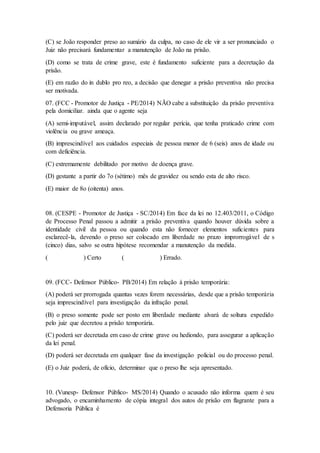 (C) se João responder preso ao sumário da culpa, no caso de ele vir a ser pronunciado o
Juiz não precisará fundamentar a manutenção de João na prisão.
(D) como se trata de crime grave, este é fundamento suficiente para a decretação da
prisão.
(E) em razão do in dublo pro reo, a decisão que denegar a prisão preventiva não precisa
ser motivada.
07. (FCC - Promotor de Justiça - PE/2014) NÃO cabe a substituição da prisão preventiva
pela domiciliar. ainda que o agente seja
(A) semi-imputável, assim declarado por regular perícia, que tenha praticado crime com
violência ou grave ameaça.
(B) imprescindível aos cuidados especiais de pessoa menor de 6 (seis) anos de idade ou
com deficiência.
(C) extremamente debilitado por motivo de doença grave.
(D) gestante a partir do 7o (sétimo) mês de gravidez ou sendo esta de alto risco.
(E) maior de 8o (oitenta) anos.
08. (CESPE - Promotor de Justiça - SC/2014) Em face da lei no 12.403/2011, o Código
de Processo Penal passou a admitir a prisão preventiva quando houver dúvida sobre a
identidade civil da pessoa ou quando esta não fornecer elementos suficientes para
esclarecê-la, devendo o preso ser colocado em liberdade no prazo improrrogável de s
(cinco) dias, salvo se outra hipótese recomendar a manutenção da medida.
( ) Certo ( ) Errado.
09. (FCC- Defensor Público- PB/2014) Em relação à prisão temporária:
(A) poderá ser prorrogada quantas vezes forem necessárias, desde que a prisão temporária
seja imprescindível para investigação da infração penal.
(B) o preso somente pode ser posto em liberdade mediante alvará de soltura expedido
pelo juiz que decretou a prisão temporária.
(C) poderá ser decretada em caso de crime grave ou hediondo, para assegurar a aplicação
da lei penal.
(D) poderá ser decretada em qualquer fase da investigação policial ou do processo penal.
(E) o Juiz poderá, de ofício, determinar que o preso lhe seja apresentado.
10. (Vunesp- Defensor Público- MS/2014) Quando o acusado não informa quem é seu
advogado, o encaminhamento de cópia integral dos autos de prisão em flagrante para a
Defensoria Pública é
 