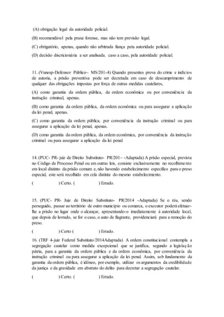 (A) obrigação legal da autoridade policial.
(B) recomendável pela praxe forense, mas não tem previsão legal.
(C) obrigatório, apenas, quando não arbitrada fiança peta autoridade policial.
(D) decisão discricionária a ser analisada. caso a caso, pela autoridade policial.
11. (Vunesp-Defensor Público~ MS/201-4) Quando presentes prova do crime e indícios
de autoria, a prisão preventiva pode ser decretada em caso de descumprimento de
qualquer das obrigações impostas por força de outras medidas cautelares,
(A) como garantia da ordem pública, da ordem econômica ou por conveniência da
instrução criminal, apenas.
(B) como garantia da ordem pública, da ordem econômica ou para assegurar a aplicação
da lei penal, apenas.
(C) como garantia da ordem pública, por conveniência da instrução criminal ou para
assegurar a aplicação da lei penal, apenas.
(D) como garantia da ordem pública, da ordem econômica, por conveniência da instrução
criminal ou para assegurar a aplicação da lei penal.
14. (PUC- PR- juiz de Direito Substituto- PR/201~ -Adaptada) A prisão especial, prevista
no Código de Processo Penal ou em outras leis, consiste exclusivamente no recolhimento
em local distinto da prisão comum e, não havendo estabelecimento específico para o preso
especial, este será recolhido em cela distinta do mesmo estabelecimento.
( ) Certo. ( ) Errado.
15. (PUC- PR- Juiz de Direito Substituto- PR/2014 -Adaptada) Se o réu, sendo
perseguido, passar ao território de outro município ou comarca, o executor poderá efetuar-
lhe a prisão no lugar onde o alcançar, apresentando-o imediatamente à autoridade local,
que depois de lavrado, se for o caso, o auto de flagrante, providenciará para a remoção do
preso.
( ) Certo ( ) Errado.
16. (TRF 4-juiz Federal Substituto/2014Adaptada) A ordem constitucional contempla a
segregação cautelar como medida excepcional que se justifica, segundo a legislação
pátria, para a garantia da ordem pública e da ordem econômica, por conveniência da
instrução criminal ou para assegurar a aplicação da lei penal. Assim, sob fundamento da
garantia da ordem pública, é idôneo, por exemplo, utilizar os argumentos da credibilidade
da justiça e da gravidade em abstrato do delito para decretar a segregação cautelar.
( ) Certo. ( ) Errado.
 