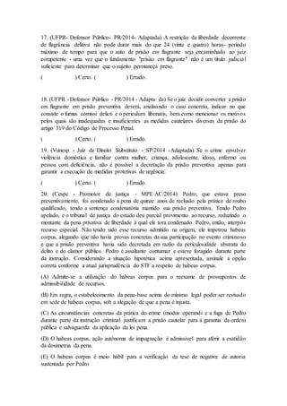 17. (UFPR- Defensor Público- PR/2014- Adaptada) A restrição da liberdade decorrente
de flagrância delitiva não pode durar mais do que 24 (vinte e quatro) horas- período
máximo de tempo para que o auto de prisão em flagrante seja encaminhado ao juiz
competente - uma vez que o fundamento "prisào em flagrante" não é um título judicial
suficiente para determinar que o sujeito permaneça preso.
( ) Certo. ( ) Errado.
18. (UFPR - Defensor Público - PR/2014 - Adapta· da) Se o juiz decidir converter a prisão
em flagrante em prisão preventiva deverá, analisando o caso concreto, indicar no que
consiste o fumus comissi delicti e o periculum libenatis, bem como mencionar os motivos
pelos quais são inadequadas e insuficientes as medidas cautelares diversas da prisão do
artigo 319 do Código de Processo Penal.
( ) Certo. ( ) Errado.
19. (Vunesp - Juiz de Direito Substituto - SP/2014 -Adaptada) Se o crime envolver
violência doméstica e familiar contra mulher, criança, adolescente, idoso, enfermo ou
pessoa com deficiência, não é possível a decretação da prisão preventiva apenas para
garantir a execução de medidas protetivas de urgência.
( ) Certo. ( ) Errado.
20. (Cespe - Promotor de justiça - MPE·AC/2014) Pedro, que estava preso
preventivamente, foi condenado à pena de quinze anos de reclusão pela prática de roubo
qualificado, tendo a sentença condenatória mantido sua prisão preventiva. Tendo Pedro
apelado, e o tribunal de justiça do estado deu parcial provimento ao recurso, reduzindo o
montante da pena privativa de liberdade à qual ele tora condenado. Pedro, então, interpôs
recurso especial. Não tendo sido esse recurso admitido na origem, ele impetrou habeas
corpus, alegando que não havia provas concretas da sua participação no evento criminoso
e que a prisão preventiva havia sido decretada em razão da periculosidade abstrata do
delito e do clamor público. Pedro é assaltante contumaz e esteve foragido durante parte
da instrução. Considerando a situação hipotética acima apresentada, assinale a opção
correta conforme a atual jurisprudência do STF a respeito de habeas corpus.
(A) Admite-se a utilização do habeas corpus para o reexame de pressupostos de
admissibilidade de recursos.
(B) Em regra, o estabelecimento da pena-base acima do mínimo legal poder ser revisado
em sede de habeas corpus, sob a alegação de que a pena é injusta.
(C) As circunstâncias concretas da prática do crime (modus operandi e a fuga de Pedro
durante parte da instrução criminal justificam a prisão cautelar para a garantia da ordem
pública e salvaguarda da aplicação da lei pena.
(D) O habeas corpus, ação autônoma de impugnação é admissivel para aferir a exatidão
da dosimetria da pena.
(E) O habeas corpus é meio hábil para a verificação da tese de negativa de autoria
sustentada por Pedro
 