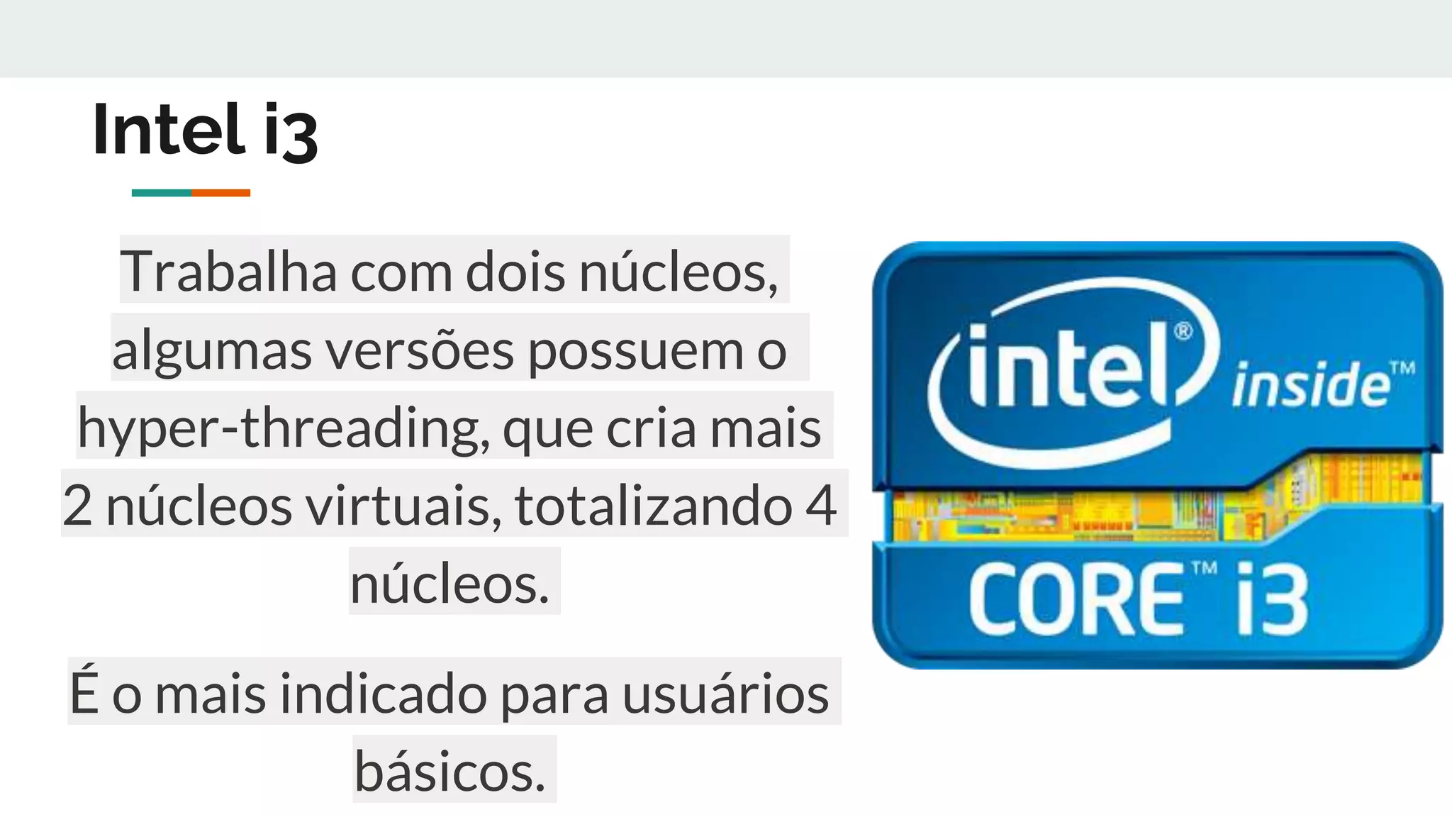 Intel i3
Trabalha com dois núcleos,
algumas versões possuem o
hyper-threading, que cria mais
2 núcleos virtuais, totalizando 4
núcleos.
É o mais indicado para usuários
básicos.
 