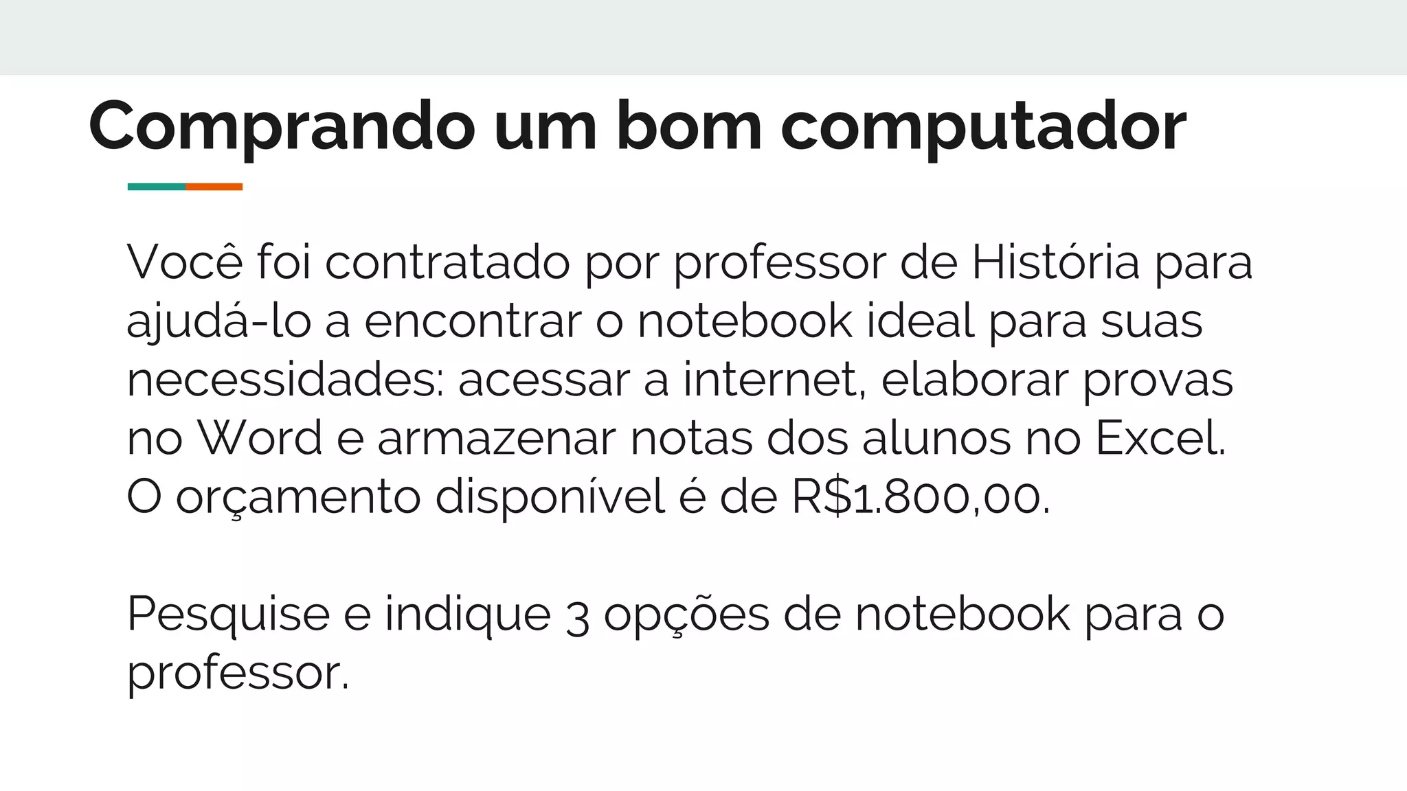 Você foi contratado por professor de História para
ajudá-lo a encontrar o notebook ideal para suas
necessidades: acessar a internet, elaborar provas
no Word e armazenar notas dos alunos no Excel.
O orçamento disponível é de R$1.800,00.
Pesquise e indique 3 opções de notebook para o
professor.
Comprando um bom computador
 