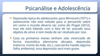  Depressão típica do adolescente: para Winnicott (1971) o
adolescente não está voltado para si pensando sobre
em como o mundo deveria ser, como diz Piaget (2012),
mas ele está lidando com o fato de ter atacado seus
objetos de amor e tem medo de ser retaliado por isso.
 Caso os primeiros meses tenham sido vivenciado de
forma traumática (desmame abrupto, depressão
materna, morte da mãe, etc.), caso tenha havido alguma
falha ambiental, essa depressão será mais grave.
Psicanálise e Adolescência
 