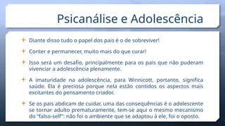  Diante disso tudo o papel dos pais é o de sobreviver!
 Conter e permanecer, muito mais do que curar!
 Isso será um desafio, principalmente para os pais que não puderam
vivenciar a adolescência plenamente.
 A imaturidade na adolescência, para Winnicott, portanto, significa
saúde. Ela é preciosa porque nela estão contidos os aspectos mais
excitantes do pensamento criador.
 Se os pais abdicam de cuidar, uma das consequências é o adolescente
se tornar adulto prematuramente, tem-se aqui o mesmo mecanismo
do “falso-self”: não foi o ambiente que se adaptou à ele, foi o oposto.
Psicanálise e Adolescência
 