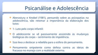  Aberastury e Knobel (1981), pensando sobre as psicopatias na
adolescência, vão retomar a importância da elaboração dos
lutos:
 1- Luto pelo corpo infantil:
 O adolescente se vê passivamente assistindo às mudanças
biológicas do corpo – sentimento de impotência.
 Isso leva a deslocar a rebeldia para a esfera do pensamento.
 Pensamento onipotente como defesa contra as ideias de
fracasso no manejo com a realidade externa.
Psicanálise e Adolescência
 