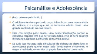  (Luto pelo corpo infantil…)
 O adolescente vive a perda do corpo infantil com uma mente ainda
da infância e o corpo que vai se tornando adulto causa uma
grande contradição em sua mente.
 Essa contradição pode causar uma despersonalização porque o
esquema corporal terá que ser retrabalhado. Isso só será possível
integrando aspectos da infância com a vida adulta.
 Se tudo isso fracassa pela dificuldade de elaboração deste luto, o
adolescente pode querer optar pelo pensamento onipotente, e
negar a realidade, e vivenciar os papéis fantasiados como reais.
Psicanálise e Adolescência
 