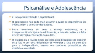  2- Luto pela identidade e papel infantil:
 O adolescente não pode mais assumir o papel de dependência da
infância nem o de maturidade adulta.
 Entra novamente em cena o manejo onipotente, e a
irresponsabilidade típica do adolescente, a falta de caráter e a falta
de consideração em relação aos outros.
 O exagero ou a fixação neste processo pela dificuldade de elaborar
esse luto e por uma dificuldade de vivenciar a fase de transição
para a independência, resulta em condutas psicopáticas de
desafeto e crueldade.
Psicanálise e Adolescência
 