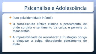  (luto pela identidade infantil):
 O curto-circuito afetivo elimina o pensamento, de
onde surgiria o sentimento da culpa, e permite os
maus-tratos.
 A impossibilidade de reconhecer a frustração obriga
a bloquear a culpa, dissociando pensamento de
afeto.
Psicanálise e Adolescência
 