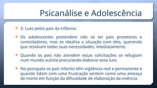  3- Luto pelos pais da infância:
 Os adolescentes pretendem não só ter pais protetores e
controladores, mas se idealiza a situação com eles, querendo
que resolvam todas suas necessidades, imediatamente.
 Quando os pais não atendem essas solicitações se refugiam
num mundo autista procurando elaborar esse luto.
 No psicopata os pais infantis têm vigilância real e permanente e
quando lidam com uma frustração sentem como uma ameaça
de morte em função da dificuldade de elaboração da vivência.
Psicanálise e Adolescência
 