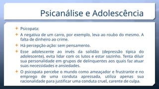  Psicopata:
 A negativa de um carro, por exemplo, leva ao roubo do mesmo. A
falta de dinheiro ao crime.
 Há percepção-ação: sem pensamento.
 Esse adolescente ao invés da solidão (depressão típica do
adolescente), evita lidar com os lutos e estar sozinho. Tenta diluir
sua personalidade em grupos de delinquentes aos quais faz atuar
suas necessidades e ansiedades.
 O psicopata percebe o mundo como ameaçador e frustrante e no
emprego de uma conduta apressada, utiliza apenas sua
racionalidade para justificar uma conduta cruel, carente de culpa.
Psicanálise e Adolescência
 