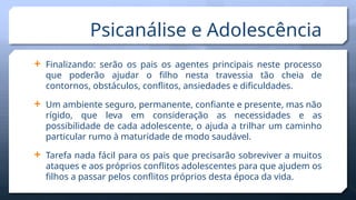  Finalizando: serão os pais os agentes principais neste processo
que poderão ajudar o filho nesta travessia tão cheia de
contornos, obstáculos, conflitos, ansiedades e dificuldades.
 Um ambiente seguro, permanente, confiante e presente, mas não
rígido, que leva em consideração as necessidades e as
possibilidade de cada adolescente, o ajuda a trilhar um caminho
particular rumo à maturidade de modo saudável.
 Tarefa nada fácil para os pais que precisarão sobreviver a muitos
ataques e aos próprios conflitos adolescentes para que ajudem os
filhos a passar pelos conflitos próprios desta época da vida.
Psicanálise e Adolescência
 