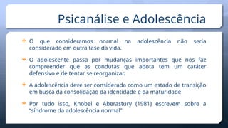 Psicanálise e Adolescência
 O que consideramos normal na adolescência não seria
considerado em outra fase da vida.
 O adolescente passa por mudanças importantes que nos faz
compreender que as condutas que adota tem um caráter
defensivo e de tentar se reorganizar.
 A adolescência deve ser considerada como um estado de transição
em busca da consolidação da identidade e da maturidade
 Por tudo isso, Knobel e Aberastury (1981) escrevem sobre a
“síndrome da adolescência normal”
 