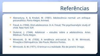 Referências
 Aberastury, A. & Knobel, M. (1981). Adolescência normal: um enfoque
psicanalítico. Porto Alegre: Artmed.
 Freud, A. (1958). Ond adolescence. In A. Freud, The psychoanalytic study of
child. New York: IUP.
 Outeiral, J. (1944). Adolescer – estudos sobre a adolescência. Artes
Médicas: Porto Alegre.
 Winnicott, D. W. (1956). A tendência anti-social. In. D. W. Winnicott,
Privação e Delinquência. São Paulo: Martins Fontes.
 Winnicott, D. W. (1971). O brincar e a realidade. Rio de Janeiro: Imago.
 