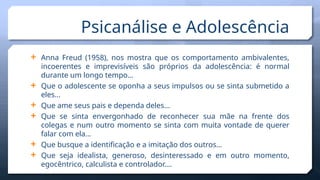 Psicanálise e Adolescência
 Anna Freud (1958), nos mostra que os comportamento ambivalentes,
incoerentes e imprevisíveis são próprios da adolescência: é normal
durante um longo tempo…
 Que o adolescente se oponha a seus impulsos ou se sinta submetido a
eles…
 Que ame seus pais e dependa deles…
 Que se sinta envergonhado de reconhecer sua mãe na frente dos
colegas e num outro momento se sinta com muita vontade de querer
falar com ela…
 Que busque a identificação e a imitação dos outros…
 Que seja idealista, generoso, desinteressado e em outro momento,
egocêntrico, calculista e controlador….
 