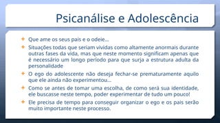 Psicanálise e Adolescência
 Que ame os seus pais e o odeie…
 Situações todas que seriam vividas como altamente anormais durante
outras fases da vida, mas que neste momento significam apenas que
é necessário um longo período para que surja a estrutura adulta da
personalidade
 O ego do adolescente não deseja fechar-se prematuramente aquilo
que ele ainda não experimentou…
 Como se antes de tomar uma escolha, de como será sua identidade,
ele buscasse neste tempo, poder experimentar de tudo um pouco!
 Ele precisa de tempo para conseguir organizar o ego e os pais serão
muito importante neste processo.
 