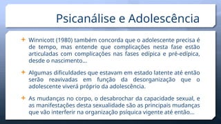  Winnicott (1980) também concorda que o adolescente precisa é
de tempo, mas entende que complicações nesta fase estão
articuladas com complicações nas fases edípica e pré-edípica,
desde o nascimento…
 Algumas dificuldades que estavam em estado latente até então
serão reavivadas em função da desorganização que o
adolescente viverá próprio da adolescência.
 As mudanças no corpo, o desabrochar da capacidade sexual, e
as manifestações desta sexualidade são as principais mudanças
que vão interferir na organização psíquica vigente até então...
Psicanálise e Adolescência
 
