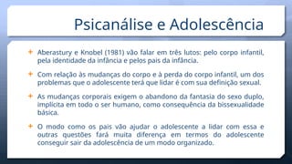  Aberastury e Knobel (1981) vão falar em três lutos: pelo corpo infantil,
pela identidade da infância e pelos pais da infância.
 Com relação às mudanças do corpo e à perda do corpo infantil, um dos
problemas que o adolescente terá que lidar é com sua definição sexual.
 As mudanças corporais exigem o abandono da fantasia do sexo duplo,
implícita em todo o ser humano, como consequência da bissexualidade
básica.
 O modo como os pais vão ajudar o adolescente a lidar com essa e
outras questões fará muita diferença em termos do adolescente
conseguir sair da adolescência de um modo organizado.
Psicanálise e Adolescência
 