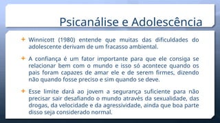  Winnicott (1980) entende que muitas das dificuldades do
adolescente derivam de um fracasso ambiental.
 A confiança é um fator importante para que ele consiga se
relacionar bem com o mundo e isso só acontece quando os
pais foram capazes de amar ele e de serem firmes, dizendo
não quando fosse preciso e sim quando se deve.
 Esse limite dará ao jovem a segurança suficiente para não
precisar sair desafiando o mundo através da sexualidade, das
drogas, da velocidade e da agressividade, ainda que boa parte
disso seja considerado normal.
Psicanálise e Adolescência
 