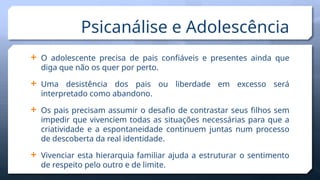  O adolescente precisa de pais confiáveis e presentes ainda que
diga que não os quer por perto.
 Uma desistência dos pais ou liberdade em excesso será
interpretado como abandono.
 Os pais precisam assumir o desafio de contrastar seus filhos sem
impedir que vivenciem todas as situações necessárias para que a
criatividade e a espontaneidade continuem juntas num processo
de descoberta da real identidade.
 Vivenciar esta hierarquia familiar ajuda a estruturar o sentimento
de respeito pelo outro e de limite.
Psicanálise e Adolescência
 