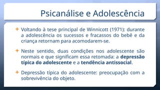  Voltando à tese principal de Winnicott (1971): durante
a adolescência os sucessos e fracassos do bebê e da
criança retornam para acomodarem-se.
 Neste sentido, duas condições nos adolescente são
normais e que significam essa retomada: a depressão
típica do adolescente e a tendência antissocial.
 Depressão típica do adolescente: preocupação com a
sobrevivência do objeto.
Psicanálise e Adolescência
 