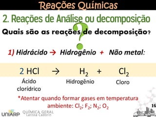 Reações Químicas
Quais são as reações de decomposição?
1) Hidrácido → Hidrogênio + Não metal:
2 HCl → H2 + Cl2
Ácido
clorídrico
Hidrogênio Cloro
2. Reações de Análise ou decomposição
16
*Atentar quando formar gases em temperatura
ambiente: Cl2; F2; N2; O2
 