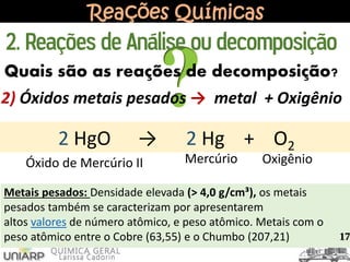Reações Químicas
2) Óxidos metais pesados → metal + Oxigênio
2 HgO → 2 Hg + O2
Óxido de Mercúrio II Mercúrio Oxigênio
2. Reações de Análise ou decomposição
Quais são as reações de decomposição?
17
Metais pesados: Densidade elevada (> 4,0 g/cm³), os metais
pesados também se caracterizam por apresentarem
altos valores de número atômico, e peso atômico. Metais com o
peso atômico entre o Cobre (63,55) e o Chumbo (207,21)
 