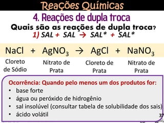 Reações Químicas
4. Reações de dupla troca
NaCl + AgNO3 → AgCl + NaNO3
Cloreto
de Sódio
Nitrato de
Prata
Cloreto de
Prata
Nitrato de
Prata
Quais são as reações de dupla troca?
1) SAL + SAL → SAL* + SAL*
Ocorrência: Quando pelo menos um dos produtos for:
• base forte
• água ou peróxido de hidrogênio
• sal insolúvel (consultar tabela de solubilidade dos sais)
• ácido volátil 37
 