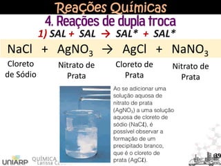 Reações Químicas
4. Reações de dupla troca
NaCl + AgNO3 → AgCl + NaNO3
Cloreto
de Sódio
Nitrato de
Prata
Cloreto de
Prata
Nitrato de
Prata
1) SAL + SAL → SAL* + SAL*
39
 