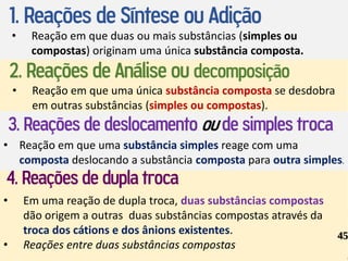 1. Reações de Síntese ou Adição
• Reação em que duas ou mais substâncias (simples ou
compostas) originam uma única substância composta.
2. Reações de Análise ou decomposição
• Reação em que uma única substância composta se desdobra
em outras substâncias (simples ou compostas).
3. Reações de deslocamento ou de simples troca
• Reação em que uma substância simples reage com uma
composta deslocando a substância composta para outra simples.
4. Reações de dupla troca
• Em uma reação de dupla troca, duas substâncias compostas
dão origem a outras duas substâncias compostas através da
troca dos cátions e dos ânions existentes.
• Reações entre duas substâncias compostas
45
 