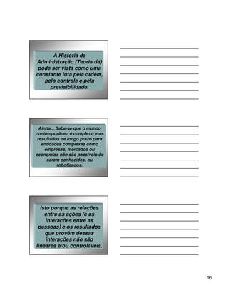 A História da
Administração (Teoria da)
 pode ser vista como uma
constante luta pela ordem,
   pelo controle e pela
     previsibilidade.




  Ainda... Sabe-se que o mundo
contemporâneo é complexo e os
 resultados de longo prazo para
   entidades complexas como
     empresas, mercados ou
economias não são passíveis de
      serem conhecidos, ou
           robotizados.




  Isto porque as relações
    entre as ações (e as
     interações entre as
 pessoas) e os resultados
    que provém dessas
     interações não são
lineares e/ou controláveis.




                                  16
 