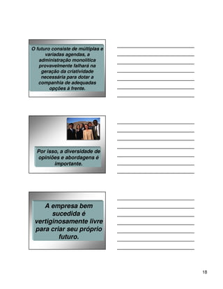 O futuro consiste de múltiplas e
      variadas agendas, a
   administração monolítica
   provavelmente falhará na
    geração da criatividade
    necessária para dotar a
   companhia de adequadas
        opções à frente.




  Por isso, a diversidade de
  opiniões e abordagens é
         importante.




    A empresa bem
       sucedida é
 vertiginosamente livre
 para criar seu próprio
         futuro.




                                   18
 