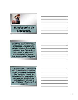 É redesenho de
    processos.



Envolve a readequação dos
 processos empresariais,
estruturas organizacionais,
 sistemas de informação e
  valores da organização,
 objetivando uma guinada
nos resultados do negócio.




O redesenho produz eficiência
  nos processos empresariais,
  pois a entrega de produtos é
    feita no menor espaço de
 tempo possível, os produtos e
   serviços são otimizados, a
    satisfação dos clientes, a
lucratividade e o faturamento é
            crescente.




                                  5
 