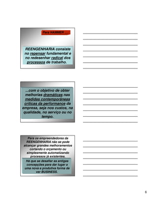 Para HAMMER .....




 REENGENHARIA consiste
 REENGENHARIA consiste
 no repensar fundamental e
 no repensar fundamental e
 no redesenhar radical dos
 no redesenhar radical dos
  processos de trabalho.
  processos de trabalho.




  ...com o objetivo de obter
  melhorias dramáticas nas
  medidas contemporâneas
 críticas da performance da
empresa, seja nos custos, na
 qualidade, no serviço ou no
            tempo.




   Para os empreendedores da
  REENGENHARIA não se pode
alcançar grandes melhoramentos
    cortando o orçamento ou
  simplesmente automatizando
    processos já existentes.
  Há que se desafiar as antigas
  concepções para dar lugar a
 uma nova e produtiva forma de
        ver BUSINESS.




                                  6
 