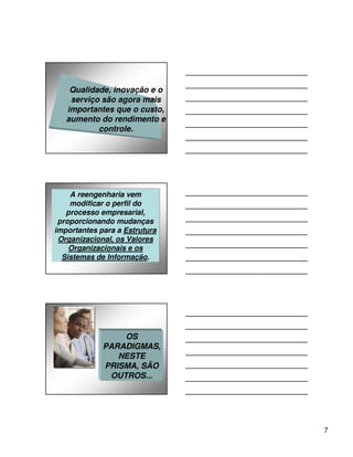 Qualidade, inovação e o
    serviço são agora mais
   importantes que o custo,
   aumento do rendimento e
           controle.




     A reengenharia vem
    A reengenharia vem
    modificar o perfil do
    modificar o perfil do
   processo empresarial,
   processo empresarial,
 proporcionando mudanças
 proporcionando mudanças
importantes para a Estrutura
importantes para a Estrutura
 Organizacional, os Valores
 Organizacional, os Valores
    Organizacionais e os
    Organizacionais e os
  Sistemas de Informação.
  Sistemas de Informação.




                 OS
             PARADIGMAS,
                NESTE
             PRISMA, SÃO
              OUTROS...




                               7
 
