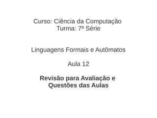 Curso: Ciência da Computação
        Turma: 7ª Série


Linguagens Formais e Autômatos

           Aula 12

  Revisão para Avaliação e
    Questões das Aulas
 