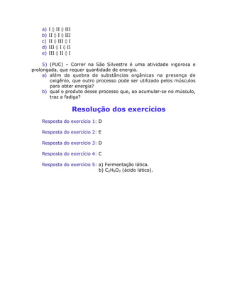 a) I ‡ II ‡ III
b) II ‡ I ‡ III
c) II ‡ III ‡ I
d) III ‡ I ‡ II
e) III ‡ II ‡ I
5) (PUC) – Correr na São Silvestre é uma atividade vigorosa e
prolongada, que requer quantidade de energia.
a) além da quebra de substâncias orgânicas na presença de
oxigênio, que outro processo pode ser utilizado pelos músculos
para obter energia?
b) qual o produto desse processo que, ao acumular-se no músculo,
traz a fadiga?
Resolução dos exercícios
Resposta do exercício 1: D
Resposta do exercício 2: E
Resposta do exercício 3: D
Resposta do exercício 4: C
Resposta do exercício 5: a) Fermentação lática.
b) C2H6O3 (ácido lático).
 