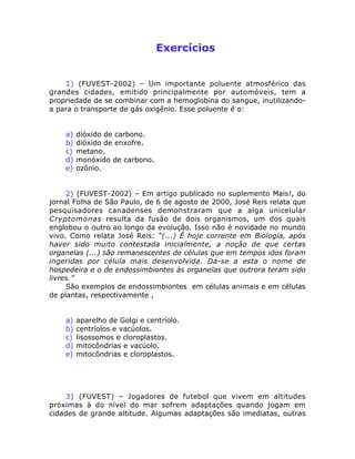 Exercícios
1) (FUVEST-2002) – Um importante poluente atmosférico das
grandes cidades, emitido principalmente por automóveis, tem a
propriedade de se combinar com a hemoglobina do sangue, inutilizando-
a para o transporte de gás oxigênio. Esse poluente é o:
a) dióxido de carbono.
b) dióxido de enxofre.
c) metano.
d) monóxido de carbono.
e) ozônio.
2) (FUVEST-2002) – Em artigo publicado no suplemento Mais!, do
jornal Folha de São Paulo, de 6 de agosto de 2000, José Reis relata que
pesquisadores canadenses demonstraram que a alga unicelular
Cryptomonas resulta da fusão de dois organismos, um dos quais
englobou o outro ao longo da evolução. Isso não é novidade no mundo
vivo. Como relata José Reis: “(...) É hoje corrente em Biologia, após
haver sido muito contestada inicialmente, a noção de que certas
organelas (...) são remanescentes de células que em tempos idos foram
ingeridas por célula mais desenvolvida. Dá-se a esta o nome de
hospedeira e o de endossimbiontes às organelas que outrora teram sido
livres.”
São exemplos de endossimbiontes em células animais e em células
de plantas, respectivamente ,
a) aparelho de Golgi e centríolo.
b) centríolos e vacúolos.
c) lisossomos e cloroplastos.
d) mitocôndrias e vacúolo.
e) mitocôndrias e cloroplastos.
3) (FUVEST) – Jogadores de futebol que vivem em altitudes
próximas à do nível do mar sofrem adaptações quando jogam em
cidades de grande altitude. Algumas adaptações são imediatas, outras
 