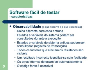 Software fácil de testar - características Observabilidade   (o que você vê é o que você testa) Saída diferente para cada entrada Estados e variáveis do sistema podem ser consultados durante a execução  Estados e variáveis do sistema antigos podem ser consultados (registos de transacção) Todos os factores que afectam os resultados são visíveis Um resultado incorrecto identifica-se com facilidade Os erros internos detectam-se automaticamente O código fonte é acessível 