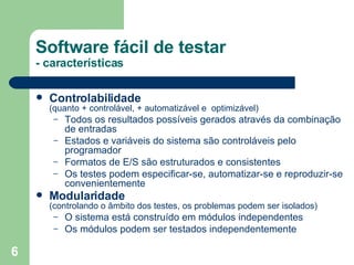 Controlabilidade   (quanto + controlável, + automatizável e  optimizável) Todos os resultados possíveis gerados através da combinação de entradas Estados e variáveis do sistema são controláveis pelo programador Formatos de E/S são estruturados e consistentes Os testes podem especificar-se, automatizar-se e reproduzir-se convenientemente Modularidade   (controlando o âmbito dos testes, os problemas podem ser isolados) O sistema está construído em módulos independentes Os módulos podem ser testados independentemente Software fácil de testar - características 