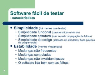Simplicidade   (há menos que testar) Simplicidade funcional  (características mínimas) Simplicidade estrutural  (que impede propagação de falhas) Simplicidade do código  (selecção de standards, boas práticas de programação) Estabilidade   (menos mudanças)  Mudanças não frequentes Mudanças controladas Mudanças não invalidam testes O software lida bem com as falhas Software fácil de testar - características 