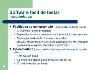 Facilidade de compreensão   (+informação, melhores testes) O Desenho foi compreendido Dependências entre componentes internos foi compreendida Mudanças ao desenho foram comunicadas Documentação técnica acessível instantaneamente, está bem organizada, é exacta, específica e detalhada. Operatividade   (quanto melhor funcionar, + eficientemente se pode testar) Tem poucos erros Os erros não bloqueiam a execução dos testes O produto evolui em fases Software fácil de testar - características 
