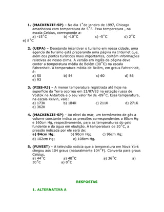 1. (MACKENZIE-SP) – No dia 1˚de janeiro de 1997, Chicago
amanheceu com temperatura de 5˚F. Essa temperatura , na
escala Celsius, corresponde a:
a) -15˚C
b) -10˚C
c) -5˚C
d) 2˚C
e) 8˚C
2. (UEPA) – Desejando incentivar o turismo em nossa cidade, uma
agencia de turismo está preparando uma página na Internet que,
além dos pontos turísticos mais importantes, contém informações
relativas ao nosso clima. A versão em inglês da página deve
conter a temperatura média de Belém (30˚C) na escala
Fahrenheit. A temperatura média de Belém, em graus Fahrenheit,
é:
a) 50
b) 54
c) 60
d) 86
e) 93
3. (FISS-RJ) – A menor temperatura registrada até hoje na
superfície da Terra ocorreu em 21/07/83 na estação russa de
Vostok na Antártida e o seu valor foi de -89˚C. Essa temperatura,
na escala Kelvin, vale:
a) 173K
b) 184K
c) 211K
d) 271K
e) 362K
4. (MACKENZIE-SP) – Ao nível do mar, um termômetro de gás a
volume constante indica as pressões correspondentes a 80cm Hg
e 160cm Hg, respectivamente, para as temperaturas do gelo
fundente e da água em ebulição. À temperatura de 20˚C, a
pressão indicada por ele será de:
a) 84cm Hg;
b) 90cm Hg;
c) 96cm Hg;
d) 102cm Hg;
e) 108cm Hg.
5. (FUVEST) – A televisão noticia que a temperatura em Nova York
chegou aos 104 graus (naturalmente 104˚F). Converta para graus
Celsius.
a) 44˚C
a) 40˚C
a) 36˚C
a)
30˚C
a) 0˚C

RESPOSTAS
1. ALTERNATIVA A

 