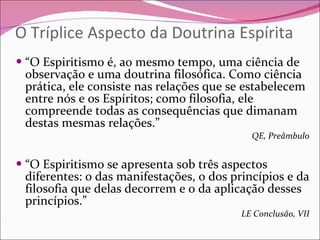 O Tríplice Aspecto da Doutrina Espírita “ O Espiritismo é, ao mesmo tempo, uma ciência de observação e uma doutrina filosófica. Como ciência prática, ele consiste nas relações que se estabelecem entre nós e os Espíritos; como filosofia, ele compreende todas as consequências que dimanam destas mesmas relações.” QE, Preâmbulo “ O Espiritismo se apresenta sob três aspectos diferentes: o das manifestações, o dos princípios e da filosofia que delas decorrem e o da aplicação desses princípios.” LE Conclusão, VII 