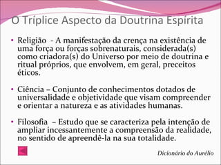 O Tríplice Aspecto da Doutrina Espírita Religião  - A manifestação da crença na existência de uma força ou forças sobrenaturais, considerada(s) como criadora(s) do Universo por meio de doutrina e ritual próprios, que envolvem, em geral, preceitos éticos.  Ciência – Conjunto de conhecimentos dotados de universalidade e objetividade que visam compreender e orientar a natureza e as atividades humanas. Filosofia  – Estudo que se caracteriza pela intenção de ampliar incessantemente a compreensão da realidade, no sentido de apreendê-la na sua totalidade. Dicionário do Aurélio 