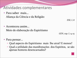 Atividades complementares Para saber  mais... Aliança da Ciência e da Religião ESE, I, 8 Aconteceu assim... Meio de elaboração do Espiritismo GEN, cap. I, 14-15 Para pensar...  Qual aspecto do Espiritismo  mais  lhe atrai? E menos? Qual a utilidade das manifestações  dos Espíritos,  se são apenas homens desencarnados? 
