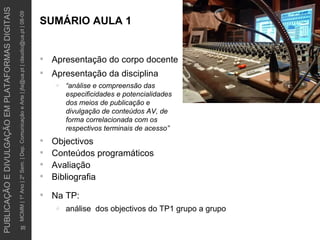 SUMÁRIO AULA 1 Apresentação do corpo docente Apresentação da disciplina “ análise e compreensão das especificidades e potencialidades dos meios de publicação e divulgação de conteúdos AV, de forma correlacionada com os respectivos terminais de acesso” Objectivos Conteúdos programáticos Avaliação Bibliografia Na TP: análise  dos objectivos do TP1 grupo a grupo 